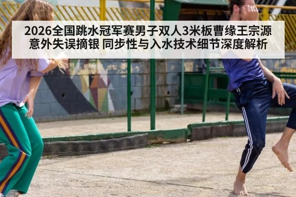 2026全国跳水冠军赛男子双人3米板曹缘王宗源意外失误摘银 同步性与入水技术细节深度解析